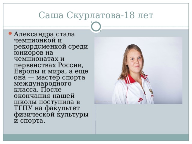 Александра стала чемпионкой и рекордсменкой среди юниоров на чемпионатах и первенствах России, Европы и мира, а еще она — мастер спорта международного класса. После окончания нашей школы поступила в ТГПУ на факультет физической культуры и спорта. 