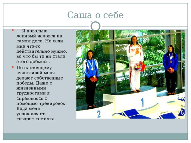 — Я довольно ленивый человек на самом деле. Но если мне что-то действительно нужно, во что бы то ни стало этого добьюсь. По-настоящему счастливой меня делают собственные победы. Даже с жизненными трудностями я справляюсь с помощью тренировок. Вода меня успокаивает, — говорит томичка. 
