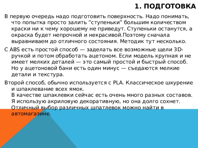 1. Подготовка В первую очередь надо подготовить поверхность. Надо понимать, что попытка просто залить “ступеньки” большим количеством краски ни к чему хорошему не приведут. Ступеньки останутся, а окраска будет непрочной и некрасивой.Поэтому сначала выравниваем до отличного состояния. Методик тут несколько. С ABS есть простой способ — заделать все возможные щели 3D-ручкой и потом обработать ацетоном. Если модель крупная и не имеет мелких деталей — это самый простой и быстрый способ. Но у ацетоновой бани есть один минус — съедаются мелкие детали и текстура. Второй способ, обычно используется с PLA. Классическое шкурение и шпаклевание всех ямок.  В качестве шпаклевки сейчас есть очень много разных составов. Я использую акриловую декоративную, но она долго сохнет.  Отличный выбор различных шпатлевок можно найти в автомагазине.  