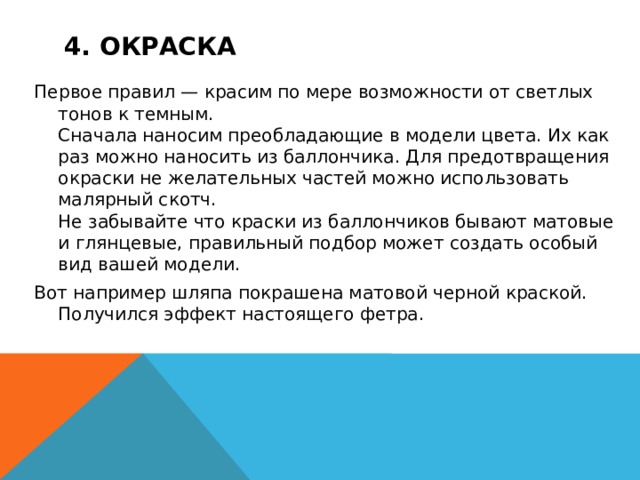 4. Окраска Первое правил — красим по мере возможности от светлых тонов к темным.  Сначала наносим преобладающие в модели цвета. Их как раз можно наносить из баллончика. Для предотвращения окраски не желательных частей можно использовать малярный скотч.  Не забывайте что краски из баллончиков бывают матовые и глянцевые, правильный подбор может создать особый вид вашей модели. Вот например шляпа покрашена матовой черной краской. Получился эффект настоящего фетра. 