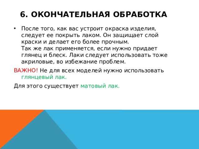 6. Окончательная обработка После того, как вас устроит окраска изделия, следует ее покрыть лаком. Он защищает слой краски и делает его более прочным.  Так же лак применяется, если нужно придает глянец и блеск. Лаки следует использовать тоже акриловые, во избежание проблем. ВАЖНО! Не для всех моделей нужно использовать глянцевый лак. Для этого существует матовый лак. 