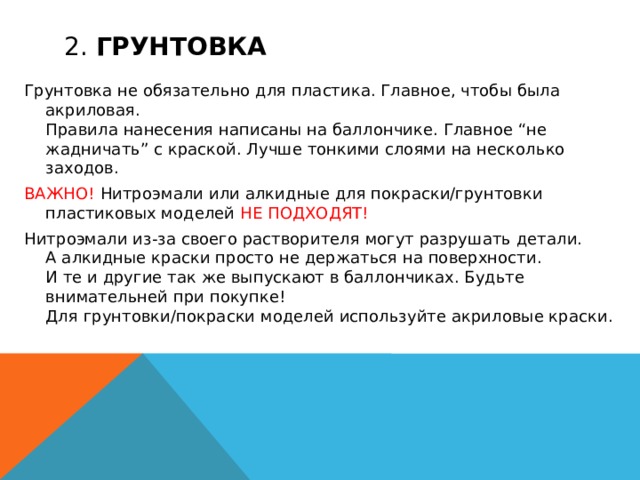 2. Грунтовка Грунтовка не обязательно для пластика. Главное, чтобы была акриловая.  Правила нанесения написаны на баллончике. Главное “не жадничать” с краской. Лучше тонкими слоями на несколько заходов. ВАЖНО! Нитроэмали или алкидные для покраски/грунтовки пластиковых моделей  НЕ ПОДХОДЯТ! Нитроэмали из-за своего растворителя могут разрушать детали.  А алкидные краски просто не держаться на поверхности.  И те и другие так же выпускают в баллончиках. Будьте внимательней при покупке!  Для грунтовки/покраски моделей используйте акриловые краски.  