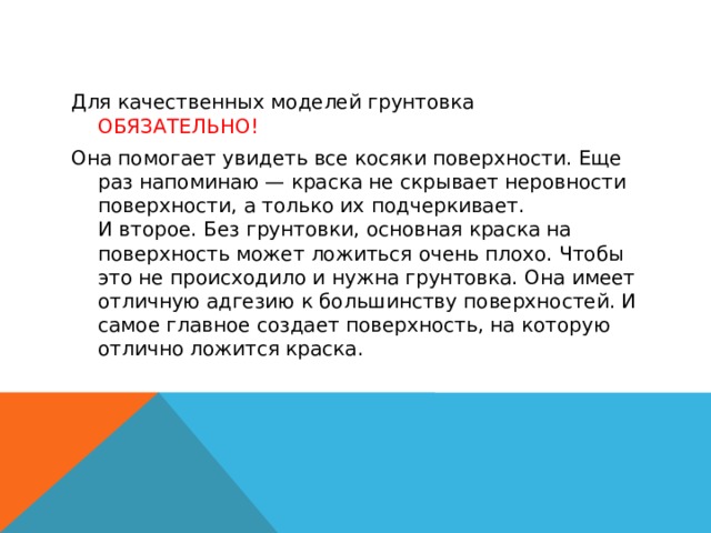 Для качественных моделей грунтовка ОБЯЗАТЕЛЬНО! Она помогает увидеть все косяки поверхности. Еще раз напоминаю — краска не скрывает неровности поверхности, а только их подчеркивает.  И второе. Без грунтовки, основная краска на поверхность может ложиться очень плохо. Чтобы это не происходило и нужна грунтовка. Она имеет отличную адгезию к большинству поверхностей. И самое главное создает поверхность, на которую отлично ложится краска. 