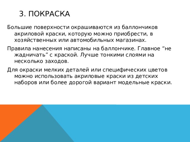 3. Покраска Большие поверхности окрашиваются из баллончиков акриловой краски, которую можно приобрести, в хозяйственных или автомобильных магазинах. Правила нанесения написаны на баллончике. Главное “не жадничать” с краской. Лучше тонкими слоями на несколько заходов. Для окраски мелких деталей или специфических цветов можно использовать акриловые краски из детских наборов или более дорогой вариант модельные краски. 