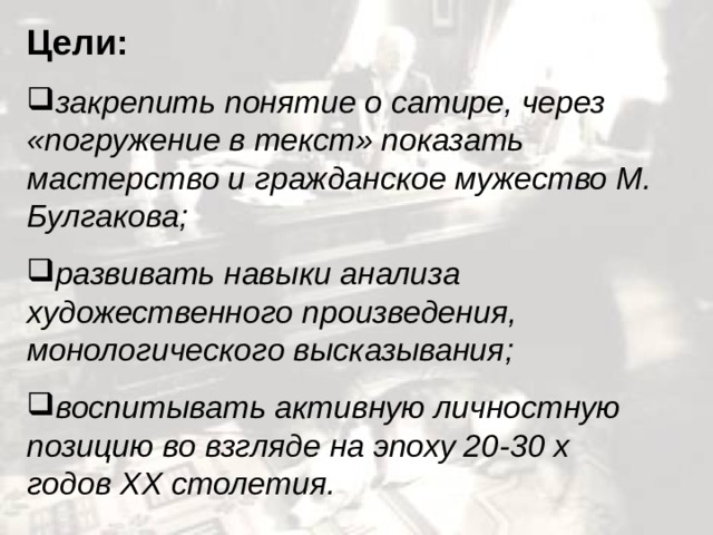 Цели: закрепить понятие о сатире, через «погружение в текст» показать мастерство и гражданское мужество М. Булгакова; развивать навыки анализа художественного произведения, монологического высказывания; воспитывать активную личностную позицию во взгляде на эпоху 20-30 х годов XX столетия.  