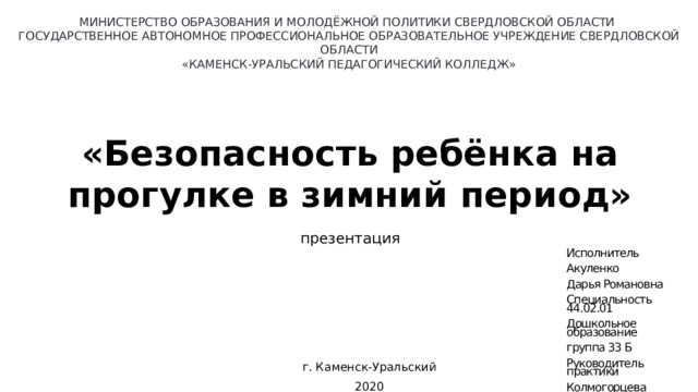 МИНИСТЕРСТВО ОБРАЗОВАНИЯ И МОЛОДЁЖНОЙ ПОЛИТИКИ СВЕРДЛОВСКОЙ ОБЛАСТИ ГОСУДАРСТВЕННОЕ АВТОНОМНОЕ ПРОФЕССИОНАЛЬНОЕ ОБРАЗОВАТЕЛЬНОЕ УЧРЕЖДЕНИЕ СВЕРДЛОВСКОЙ ОБЛАСТИ «КАМЕНСК-УРАЛЬСКИЙ ПЕДАГОГИЧЕСКИЙ КОЛЛЕДЖ» «Безопасность ребёнка на прогулке в зимний период» презентация Исполнитель Акуленко Дарья Романовна Специальность 44.02.01 Дошкольное образование группа 33 Б Руководитель практики Колмогорцева Вероника Дмитриевна г. Каменск-Уральский 2020 
