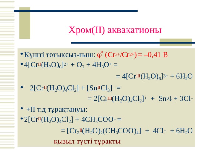  Хром (II) аквакатионы Күшті тотықсыз-ғыш:  (Cr 3+ /Cr 2+ )  = –0,41 В 4[Cr II (H 2 O) 6 ] 2+ + O 2 + 4H 3 O + = = 4[Cr III (H 2 O) 6 ] 3+ + 6H 2 O  2[ Cr II ( H 2 O ) 4 Cl 2 ] + [ Sn II Cl 3 ] – = = 2[ Cr III ( H 2 O ) 4 Cl 2 ] +   + Sn 0  + 3 Cl –  +II т.д тұрақтануы : 2[Cr II ( H 2 O ) 4 Cl 2 ] + 4CH 3 COO – = = [Cr 2 II ( H 2 O ) 2 (CH 3 COO) 4 ] + 4Cl – + 6H 2 O  қызыл түсті тұрақты 