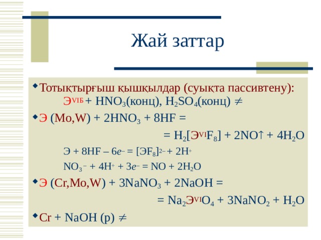 Жай заттар Тотықтырғыш қышқылдар (суықта пассивтену):   Э VI Б  + HNO 3 ( конц ), H 2 SO 4 ( конц )   Э ( Mo,W ) + 2HNO 3 + 8HF = = Н 2 [ Э VI F 8 ] + 2NO  + 4H 2 O  Э + 8 HF – 6 e – = [ Э F 8 ] 2–  + 2 H +   NO 3 – + 4H + + 3 e – = NO + 2 H 2 O Э ( Cr,Mo,W ) + 3NaNO 3 + 2NaOH = = Na 2 Э VI O 4 + 3NaNO 2 + H 2 O Cr + NaOH ( р)   