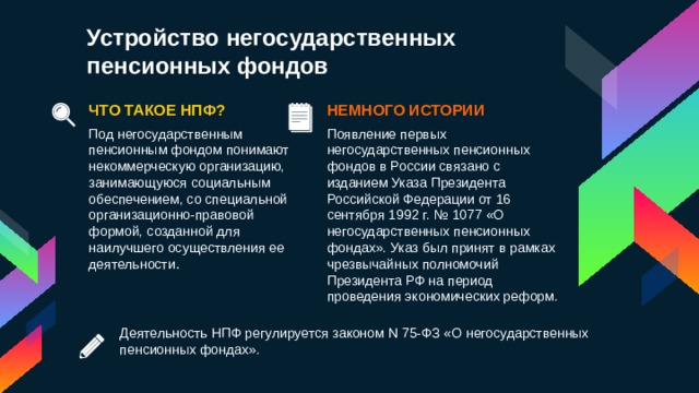 Устройство негосударственных пенсионных фондов НЕМНОГО ИСТОРИИ ЧТО ТАКОЕ НПФ? Под негосударственным пенсионным фондом понимают некоммерческую организацию, занимающуюся социальным обеспечением, со специальной организационно-правовой формой, созданной для наилучшего осуществления ее деятельности . Появление первых негосударственных пенсионных фондов в России связано с изданием Указа Президента Российской Федерации от 16 сентября 1992 г. № 1077 «О негосударственных пенсионных фондах». Указ был принят в рамках чрезвычайных полномочий Президента РФ на период проведения экономических реформ. Деятельность НПФ регулируется законом N 75-ФЗ «О негосударственных пенсионных фондах». 