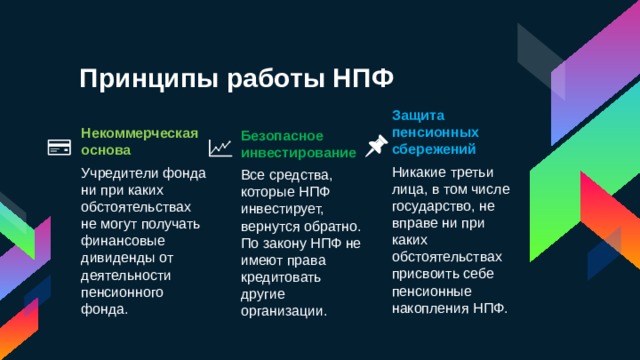 Принципы работы НПФ Защита пенсионных сбережений Никакие третьи лица, в том числе государство, не вправе ни при каких обстоятельствах присвоить себе пенсионные накопления НПФ. Некоммерческая основа Учредители фонда ни при каких обстоятельствах не могут получать финансовые дивиденды от деятельности пенсионного фонда.  Безопасное инвестирование Все средства, которые НПФ инвестирует, вернутся обратно. По закону НПФ не имеют права кредитовать другие организации. 