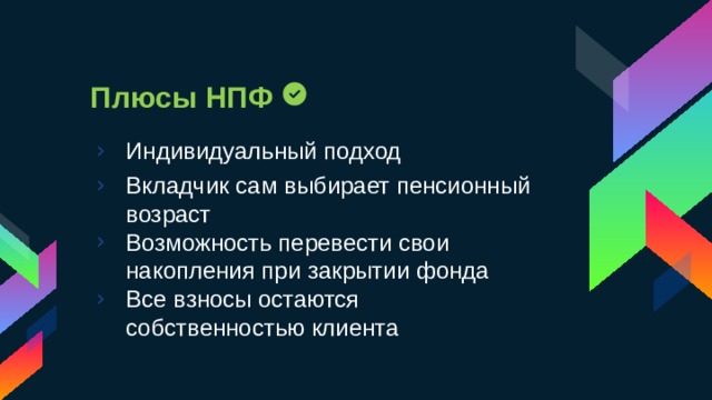 Плюсы НПФ Индивидуальный подход Вкладчик сам выбирает пенсионный возраст Возможность перевести свои накопления при закрытии фонда Все взносы остаются собственностью клиента 
