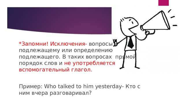 *Запомни! Исключения- вопросы к подлежащему или определению подлежащего. В таких вопросах прямой порядок слов и не употребляется вспомогательный глагол. Пример: Who talked to him yesterday- Кто с ним вчера разговаривал? 