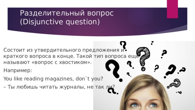 Разделительный вопрос (Disjunctive question)   Состоит из утвердительного предложения и краткого вопроса в конце. Такой тип вопроса ещё называют «вопрос с хвостиком». Например: You like reading magazines, don`t you? – Ты любишь читать журналы, не так ли? 