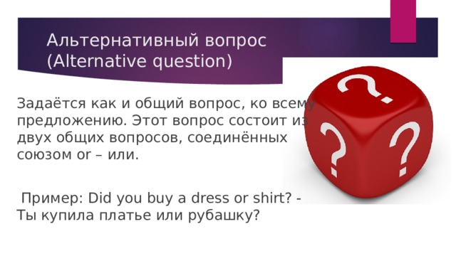 Альтернативный вопрос (Alternative question) Задаётся как и общий вопрос, ко всему предложению. Этот вопрос состоит из двух общих вопросов, соединённых союзом or – или.  Пример: Did you buy a dress or shirt? - Ты купила платье или рубашку? 