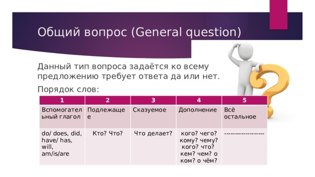 Общий вопрос (General question)   Данный тип вопроса задаётся ко всему предложению требует ответа да или нет. Порядок слов: 1 Вспомогательный глагол 2 do/ does, did, have/ has, will, am/is/are Подлежащее 3 Сказуемое 4 Кто? Что? 5 Дополнение Что делает? Всё остальное кого? чего? кому? чему? кого? что? кем? чем? о ком? о чём? ------------------- 
