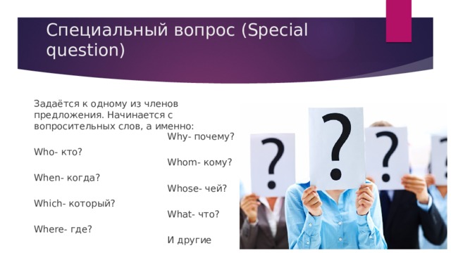 Специальный вопрос (Special question)   Задаётся к одному из членов предложения. Начинается с вопросительных слов, а именно: Who- кто? When- когда? Which- который? Where- где? Why- почему? Whom- кому? Whose- чей? What- что? И другие 
