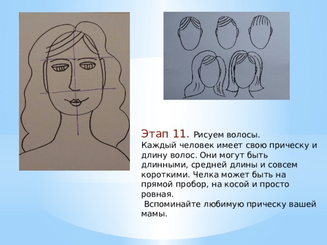 Этап 11. Рисуем волосы. Каждый человек имеет свою прическу и длину волос. Они могут быть длинными, средней длины и совсем короткими. Челка может быть на прямой пробор, на косой и просто ровная.  Вспоминайте любимую прическу вашей мамы. 