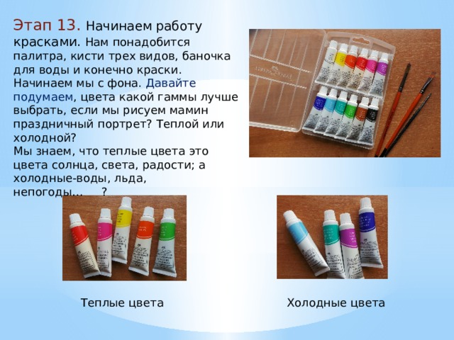 Этап 13. Начинаем работу красками. Нам понадобится палитра, кисти трех видов, баночка для воды и конечно краски. Начинаем мы с фона. Давайте подумаем , цвета какой гаммы лучше выбрать, если мы рисуем мамин праздничный портрет? Теплой или холодной? Мы знаем, что теплые цвета это цвета солнца, света, радости; а холодные-воды, льда, непогоды… ? Теплые цвета Холодные цвета 