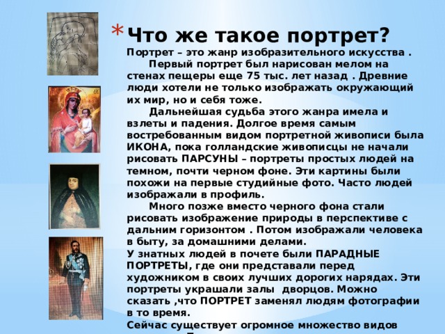 Что же такое портрет?  Портрет – это жанр изобразительного искусства .   Первый портрет был нарисован мелом на стенах пещеры еще 75 тыс. лет назад . Древние люди хотели не только изображать окружающий их мир, но и себя тоже.   Дальнейшая судьба этого жанра имела и взлеты и падения. Долгое время самым востребованным видом портретной живописи была ИКОНА, пока голландские живописцы не начали рисовать ПАРСУНЫ – портреты простых людей на темном, почти черном фоне. Эти картины были похожи на первые студийные фото. Часто людей изображали в профиль.   Много позже вместо черного фона стали рисовать изображение природы в перспективе с дальним горизонтом . Потом изображали человека в быту, за домашними делами.  У знатных людей в почете были ПАРАДНЫЕ ПОРТРЕТЫ, где они представали перед художником в своих лучших дорогих нарядах. Эти портреты украшали залы дворцов. Можно сказать ,что ПОРТРЕТ заменял людям фотографии в то время.  Сейчас существует огромное множество видов портрета. Правда , гораздо чаще мы встречаемся с таким видом, как фотопортрет.  