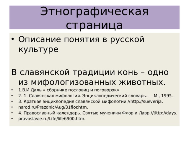 Этнографическая страница Описание понятия в русской культуре В славянской традиции конь – одно из мифологизованных животных. 1.В.И.Даль « сборнике пословиц и поговорок» 2. 1. Славянская мифология. Энциклопедический словарь. — М., 1995. 3. Краткая энциклопедия славянской мифологии //http://sueverija. narod.ru/Prazdnic/Aug/31flor.htm. 4. Православный календарь. Святые мученики Флор и Лавр //tittp://days. pravoslavie.ru/Life/life6900.htm. 