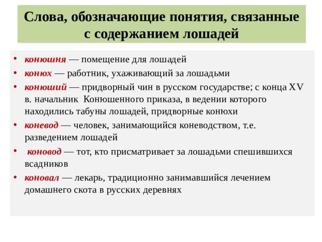 Слова, обозначающие понятия, связанные с содержанием лошадей конюшня  — помещение для лошадей конюх — работник, ухаживающий за лошадьми конюший  — придворный чин в русском государстве; с конца XV в. начальник Конюшенного приказа, в ведении которого находились табуны лошадей, придворные конюхи коневод — человек, занимающийся коневодством , т.е. разведением лошадей  коновод — тот, кто присматривает за лошадьми спешившихся всадников коновал  — лекарь, традиционно занимавшийся лечением домашнего скота в русских деревнях   