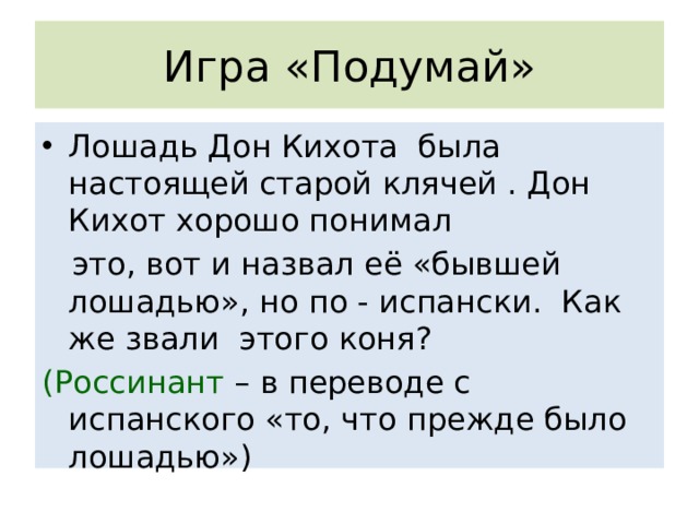 Игра «Подумай» Лошадь Дон Кихота была настоящей старой клячей . Дон Кихот хорошо понимал  это, вот и назвал её «бывшей лошадью», но по - испански. Как же звали этого коня? (Россинант – в переводе с испанского «то, что прежде было лошадью») 
