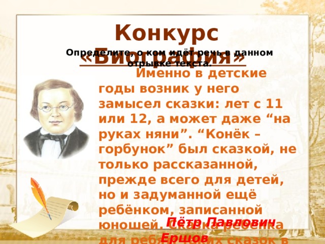  Конкурс «Биография» Определите, о ком идёт речь в данном отрывке текста .  Текст    Именно в детские годы возник у него замысел сказки: лет с 11 или 12, а может даже “на руках няни”. “Конёк – горбунок” был сказкой, не только рассказанной, прежде всего для детей, но и задуманной ещё ребёнком, записанной юношей. Сказка ребёнка для ребят: таких сказок в жизни очень мало.  Пётр Павлович Ершов 