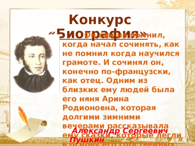  Конкурс «Биография»  Текст    Он сам не помнил, когда начал сочинять, как не помнил когда научился грамоте. И сочинял он, конечно по-французски, как отец. Одним из близких ему людей была его няня Арина Родионовна, которая долгими зимними вечерами рассказывала ему сказки, которые легли в основу его собственных.  Александр Сергеевич Пушкин 