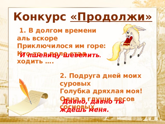 Конкурс «Продолжи»  Текст   1. В долгом времени аль вскоре Приключилося им горе: Кто-то в поле стал ходить ….  И пшеницу шевелить . 2. Подруга дней моих суровых Голубка дряхлая моя! Одна в глуши лесов сосновых …  Давно, давно ты ждёшь меня. 
