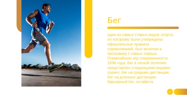 Бег один из самых старых видов спорта, по которому были утверждены официальные правила соревнований, был включен в программу с самых первых Олимпийских игр современности 1896 года. Бег в легкой атлетике представлен следующими видами: спринт, бег на средние дистанции,  бег на длинные дистанции, барьерный бег, эстафета.   
