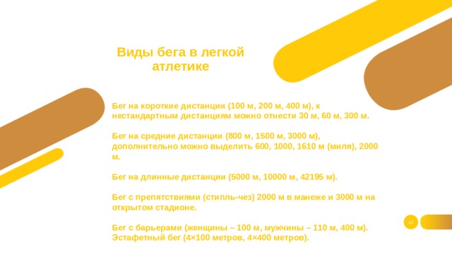 Виды бега в легкой атлетике Бег на короткие дистанции (100 м, 200 м, 400 м), к нестандартным дистанциям можно отнести 30 м, 60 м, 300 м.    Бег на средние дистанции (800 м, 1500 м, 3000 м), дополнительно можно выделить 600, 1000, 1610 м (миля), 2000 м.   Бег на длинные дистанции (5000 м, 10000 м, 42195 м).   Бег с препятствиями (стипль-чез) 2000 м в манеже и 3000 м на открытом стадионе.   Бег с барьерами (женщины – 100 м, мужчины – 110 м, 400 м).  Эстафетный бег (4×100 метров, 4×400 метров).     