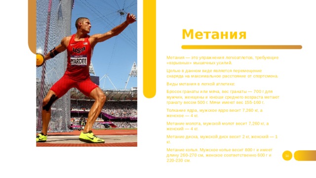 Метания Метания — это упражнения легкоатлетов, требующие «взрывных» мышечных усилий. Целью в данном виде является перемещение снаряда на максимальное расстояние от спортсмена. Виды метания в легкой атлетике: Бросок гранаты или мяча, вес гранаты — 700 г для мужчин, женщины и юноши среднего возраста метают гранату весом 500 г. Мячи имеют вес 155-160 г. Толкание ядра, мужское ядро весит 7,260 кг, а женское — 4 кг. Метание молота, мужской молот весит 7,260 кг, а женский — 4 кг. Метание диска, мужской диск весит 2 кг, женский — 1 кг. Метание копья. Мужское копье весит 800 г и имеет длину 260-270 см, женское соответственно 600 г и 220-230 см.   