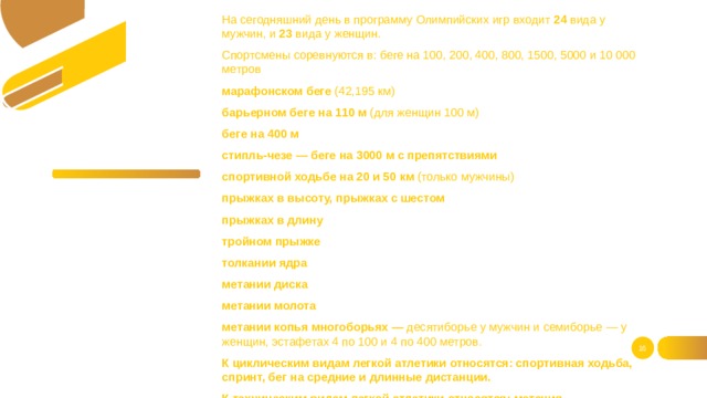 На сегодняшний день в программу Олимпийских игр входит 24 вида у мужчин, и 23 вида у женщин. Спортсмены соревнуются в: беге на 100, 200, 400, 800, 1500, 5000 и 10 000 метров марафонском беге (42,195 км) барьерном беге на 110 м (для женщин 100 м) беге на 400 м стипль-чезе — беге на 3000 м с препятствиями спортивной ходьбе на 20 и 50 км (только мужчины) прыжках в высоту, прыжках с шестом прыжках в длину тройном прыжке толкании ядра метании диска метании молота метании копья многоборьях — десятиборье у мужчин и семиборье — у женщин, эстафетах 4 по 100 и 4 по 400 метров. К циклическим видам легкой атлетики относятся: спортивная ходьба, спринт, бег на средние и длинные дистанции. К техническим видам легкой атлетики относятся: метания, вертикальные и горизонтальные прыжки.    