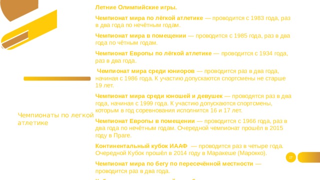 Летние Олимпийские игры. Чемпионат мира по лёгкой атлетике — проводится с 1983 года, раз в два года по нечётным годам. Чемпионат мира в помещении — проводится с 1985 года, раз в два года по чётным годам. Чемпионат Европы по лёгкой атлетике — проводится с 1934 года, раз в два года.  Чемпионат мира среди юниоров — проводится раз в два года, начиная с 1986 года. К участию допускаются спортсмены не старше 19 лет. Чемпионат мира среди юношей и девушек — проводятся раз в два года, начиная с 1999 года. К участию допускаются спортсмены, которым в год соревнования исполнится 16 и 17 лет. Чемпионат Европы в помещении — проводится с 1966 года, раз в два года по нечётным годам. Очередной чемпионат прошёл в 2015 году в Праге. Континентальный кубок ИААФ  — проводится раз в четыре года. Очередной Кубок прошёл в 2014 году в Маракеше (Марокко). Чемпионат мира по бегу по пересечённой местности — проводится раз в два года. Кубок мира по спортивной ходьбе — проводится каждые два года. Чемпионаты по легкой атлетике  