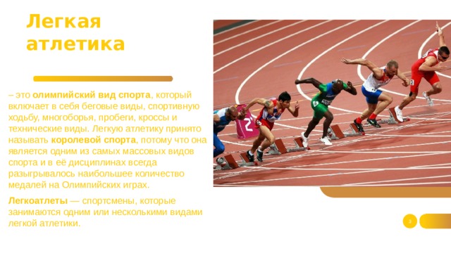 Легкая атлетика – это олимпийский вид спорта , который включает в себя беговые виды, спортивную ходьбу, многоборья, пробеги, кроссы и технические виды. Легкую атлетику принято называть королевой спорта , потому что она является одним из самых массовых видов спорта и в её дисциплинах всегда разыгрывалось наибольшее количество медалей на Олимпийских играх. Легкоатлеты — спортсмены, которые занимаются одним или несколькими видами легкой атлетики.  