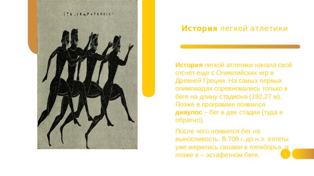 История легкой атлетики История легкой атлетики начала свой отсчёт еще с Олимпийских игр в Древней Греции. На самых первых олимпиадах соревновались только в беге на длину стадиона (192,27 м). Позже в программе появился диаулос – бег в две стадии (туда и обратно). После чего появился бег на выносливость. В 708 г. до н.э. атлеты уже мерились силами в пятиборье, а позже в – эстафетном беге.  