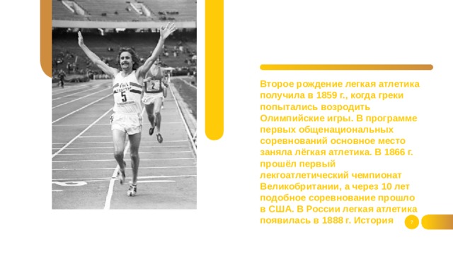 Второе рождение легкая атлетика получила в 1859 г., когда греки попытались возродить Олимпийские игры. В программе первых общенациональных соревнований основное место заняла лёгкая атлетика. В 1866 г. прошёл первый лекгоатлетический чемпионат Великобритании, а через 10 лет подобное соревнование прошло в США. В России легкая атлетика появилась в 1888 г. История  