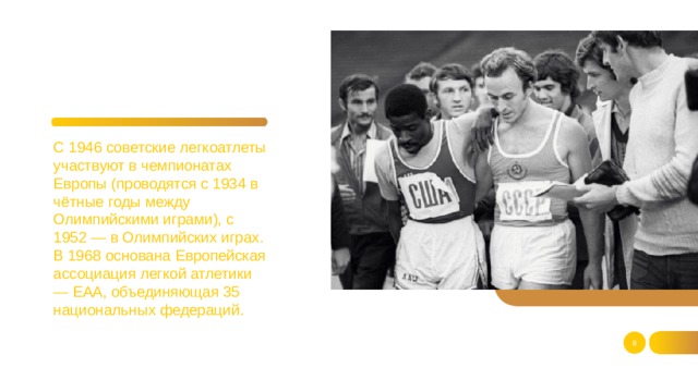 С 1946 советские легкоатлеты участвуют в чемпионатах Европы (проводятся с 1934 в чётные годы между Олимпийскими играми), с 1952 — в Олимпийских играх. В 1968 основана Европейская ассоциация легкой атлетики — ЕАА, объединяющая 35 национальных федераций.  