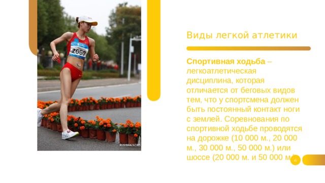 Виды легкой атлетики  Спортивная ходьба – легкоатлетическая дисциплина, которая отличается от беговых видов тем, что у спортсмена должен быть постоянный контакт ноги с землей. Соревнования по спортивной ходьбе проводятся на дорожке (10 000 м., 20 000 м., 30 000 м., 50 000 м.) или шоссе (20 000 м. и 50 000 м.).   