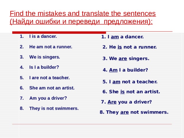  Find the mistakes and translate the sentences ( Найди ошибки и переведи предложения ) : 1. I am a dancer. I is a dancer.  He am not a runner.  We is singers.  Is I a builder?  I are not a teacher.  She am not an artist.  Am you a driver?  They is not swimmers. 2. He is not a runner. 3. We are singers.  4. Am I a builder? 5. I am not a teacher. 6. She is not an artist. 7. Are you a driver? 8. They are not swimmers. 