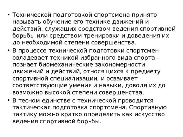 Технической подготовкой спортсмена принято называть обучение его технике движений и действий, служащих средством ведения спортивной борьбы или средством тренировки и доведения их до необходимой степени совершенства. В процессе технической подготовки спортсмен овладевает техникой избранного вида спорта – познает биомеханические закономер­ности движений и действий, отно­сящихся к предмету спортивной специализации, и осваивает соответствующие умения и навыки, доводя их до возможно высокой степени совершенства. В тесном единстве с технической проводится тактическая подготовка спортсмена. Спортивную тактику можно кратко определить как искусство ведения спортивной борьбы. 
