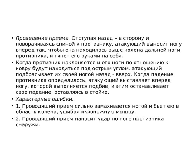 Проведение приема.  Отступая назад – в сторону и поворачиваясь спиной к противнику, атакующий выносит ногу вперед так, чтобы она находилась выше колена дальней ноги противника, и тянет его руками на себя. Когда противник наклоняется и его ноги по отношению к ковру будут находиться под острым углом, атакующий подбрасывает их своей ногой назад ‑ вверх. Когда падение противника определилось, атакующий выставляет вперед ногу, которой выполняется подбив, и этим останавливает свое падение, оставляясь в стойке. Характерные ошибки. 1. Проводящий прием сильно замахивается ногой и бьет ею в область колена, ушибая икроножную мышцу. 2. Проводящий прием наносит удар по ноге противника снаружи. 
