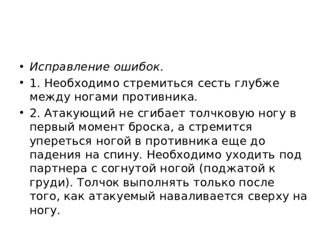 Исправление ошибок. 1. Необходимо стремиться сесть глубже между ногами противника. 2. Атакующий не сгибает толчковую ногу в первый момент броска, а стремится упереться ногой в противника еще до падения на спину. Необходимо уходить под партнера с согнутой ногой (поджатой к груди). Толчок выполнять только после того, как атакуемый наваливается сверху на ногу. 