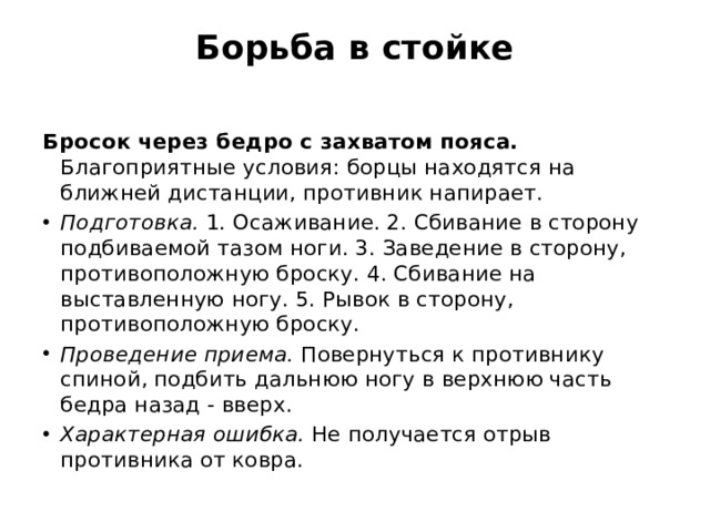 Борьба в стойке   Бросок через бедро с захватом пояса. Благоприятные условия: борцы находятся на ближней дистанции, противник напирает. Подготовка.  1. Осаживание. 2. Сби­вание в сторону подбиваемой тазом ноги. 3. Заведение в сторону, противоположную броску. 4. Сбивание на выставленную ногу. 5. Рывок в сторону, противоположную броску. Проведение приема.  Повернуться к противнику спиной, подбить дальнюю ногу в верхнюю часть бедра назад - вверх. Характерная ошибка.  Не получается отрыв противника от ковра. 