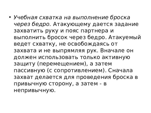 Учебная схватка на выполнение броска через бедро.  Атакующему дается задание захватить руку и пояс партнера и выполнить бросок через бедро. Атакуемый ведет схватку, не освобождаясь от захвата и не выпрямляя рук. Вначале он должен использовать только активную защиту (перемещением), а затем пассивную (с сопротивлением). Сначала захват делается для проведения броска в привычную сторону, а затем ‑ в непривычную. 