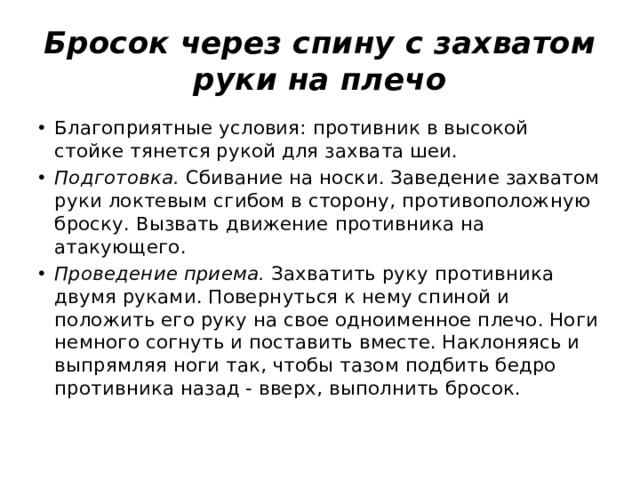 Бросок через спину с захватом руки на плечо Благоприятные условия: противник в высокой стойке тянется рукой для захвата шеи. Подготовка.  Сбивание на носки. Заведение захватом руки локтевым сгибом в сторону, противоположную броску. Вызвать движение противника на атакующего. Проведение приема.  Захватить руку противника двумя руками. Повернуться к нему спиной и положить его руку на свое одноименное плечо. Ноги немного согнуть и поставить вместе. Наклоняясь и выпрямляя ноги так, чтобы тазом подбить бедро противника назад ‑ вверх, выполнить бросок. 