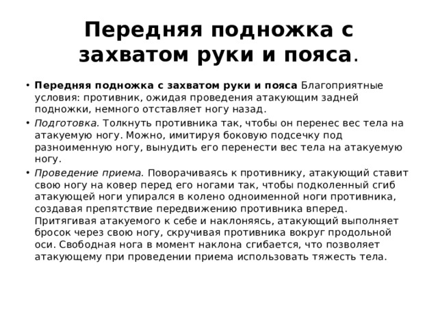 Передняя подножка с захватом руки и пояса . Передняя подножка с захватом руки и пояса  Благоприятные условия: противник, ожидая проведения атакующим задней подножки, немного отставляет ногу назад. Подготовка.  Толкнуть противника так, чтобы он перенес вес тела на атакуемую ногу. Можно, имитируя боковую подсечку под разноименную ногу, вынудить его перенести вес тела на атакуемую ногу. Проведение приема.  Поворачиваясь к противнику, атакующий ставит свою ногу на ковер перед его ногами так, чтобы подколенный сгиб атакующей ноги упирался в колено одноименной ноги противника, создавая препятствие передвижению противника вперед. Притягивая атакуемого к себе и наклоняясь, атакующий выполняет бросок через свою ногу, скручивая противника вокруг продольной оси. Свободная нога в момент наклона сгибается, что позволяет атакующему при проведении приема использовать тяжесть тела. 