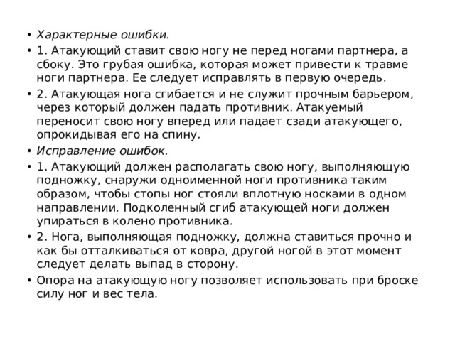 Характерные ошибки. 1. Атакующий ставит свою ногу не перед ногами партнера, а сбоку. Это грубая ошибка, которая может привести к травме ноги партнера. Ее следует исправлять в первую очередь. 2. Атакующая нога сгибается и не служит прочным барьером, через который должен падать противник. Атакуемый переносит свою ногу вперед или падает сзади атакующего, опрокидывая его на спину. Исправление ошибок. 1. Атакующий должен располагать свою ногу, выполняющую подножку, снаружи одноименной ноги противника таким образом, чтобы стопы ног стояли вплотную носками в одном направлении. Подколенный сгиб атакующей ноги должен упираться в колено противника. 2. Нога, выполняющая подножку, должна ставиться прочно и как бы отталкиваться от ковра, другой ногой в этот момент следует делать выпад в сторону. Опора на атакующую ногу позволяет использовать при броске силу ног и вес тела. 