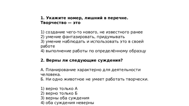 1. Укажите номер, лишний в перечне. Творчество — это 1) создание чего-то нового, не известного ранее 2) умение фантазировать, придумывать 3) умение наблюдать и использовать это в своей работе 4) выполнение работы по определённому образцу 2. Верны ли следующие суждения? А. Планирование характерно для деятельности человека. Б. Ни одно животное не умеет работать творчески. 1) верно только А 2) верно только Б 3) верны оба суждения 4) оба суждения неверны 
