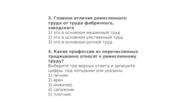 3.  Главное отличие ремесленного труда от труда фабричного, заводского 1) это в основном машинный труд  2) это в основном умственный труд  3) это в основном ручной труд 4.  Какие профессии из перечисленных традиционно относят к ремесленному труду? Выберите три верных ответа и запи­шите цифры, под которыми они указаны. 1) печник  2) врач  3) инженер  4) сапожник  5) плотник 